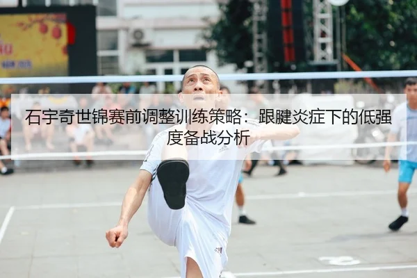 石宇奇世锦赛前调整训练策略：跟腱炎症下的低强度备战分析